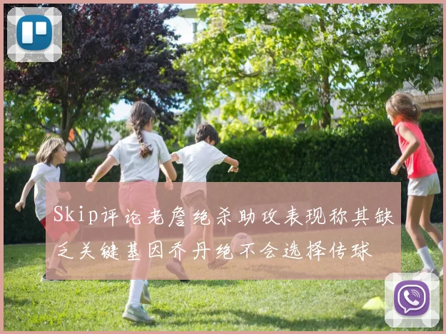 Skip评论老詹绝杀助攻表现称其缺乏关键基因乔丹绝不会选择传球