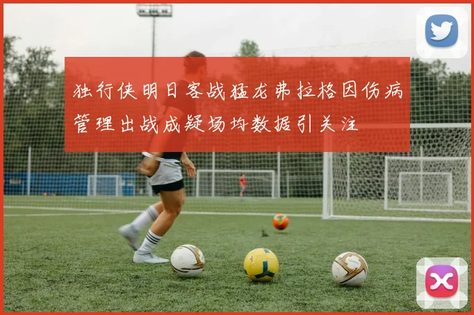 独行侠明日客战猛龙弗拉格因伤病管理出战成疑场均数据引关注