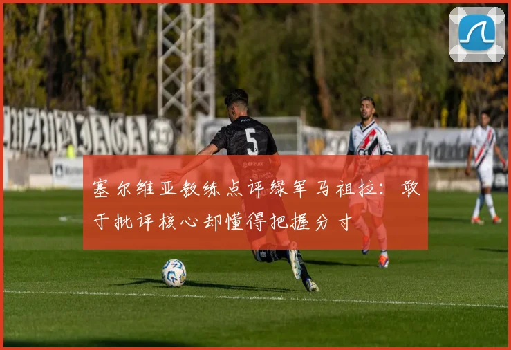 塞尔维亚教练点评绿军马祖拉：敢于批评核心却懂得把握分寸