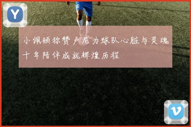 小佩顿称赞卢尼为球队心脏与灵魂十年陪伴成就辉煌历程