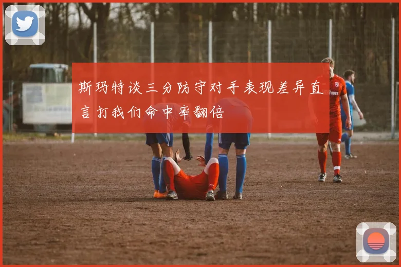 斯玛特谈三分防守对手表现差异直言打我们命中率翻倍
