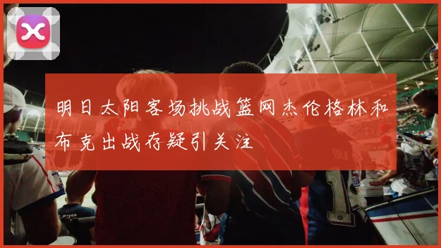 明日太阳客场挑战篮网杰伦格林和布克出战存疑引关注