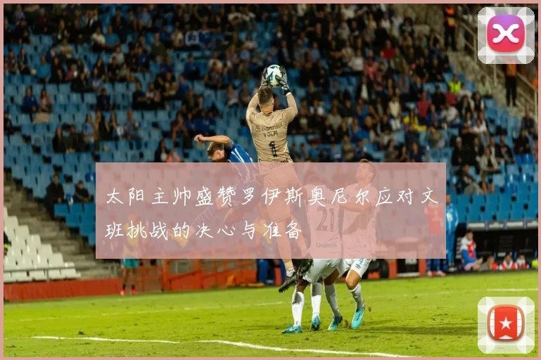 太阳主帅盛赞罗伊斯奥尼尔应对文班挑战的决心与准备
