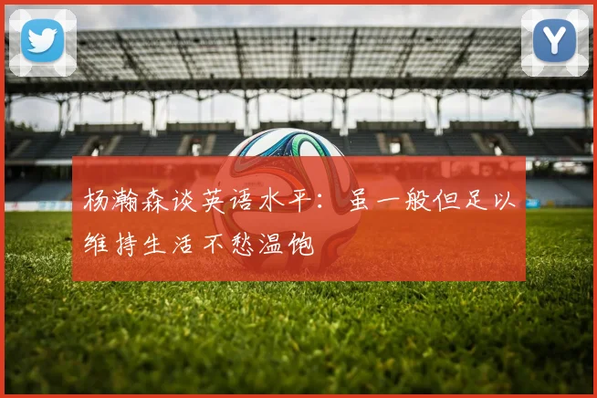 杨瀚森谈英语水平：虽一般但足以维持生活不愁温饱
