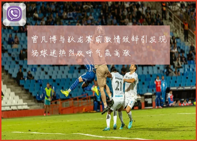 曾凡博与狄龙赛前激情致辞引发现场球迷热烈欢呼气氛高涨