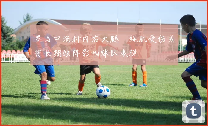 罗马中场科内右大腿腘绳肌受伤或将长期缺阵影响球队表现