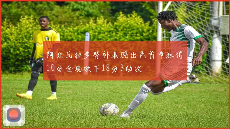 阿尔瓦拉多替补表现出色首节独得10分全场砍下18分3助攻