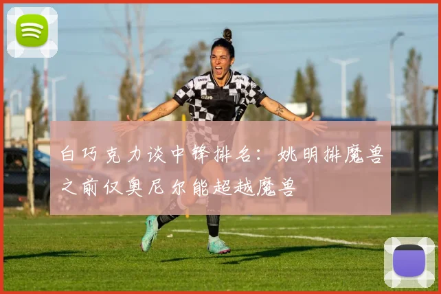 白巧克力谈中锋排名：姚明排魔兽之前仅奥尼尔能超越魔兽