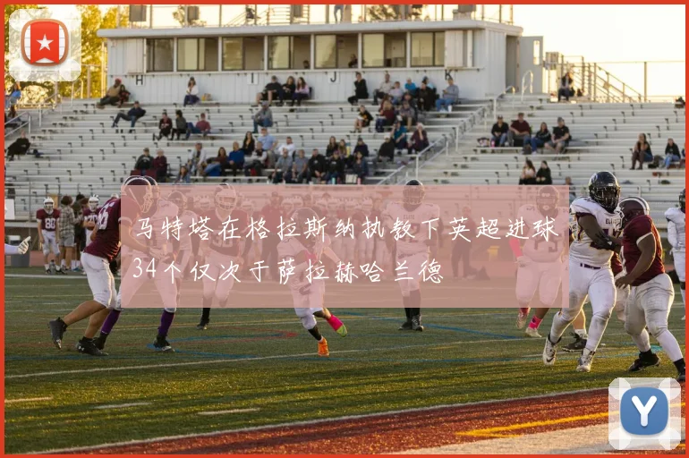 马特塔在格拉斯纳执教下英超进球34个仅次于萨拉赫哈兰德