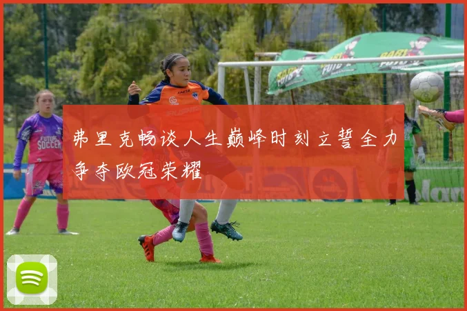 弗里克畅谈人生巅峰时刻立誓全力争夺欧冠荣耀
