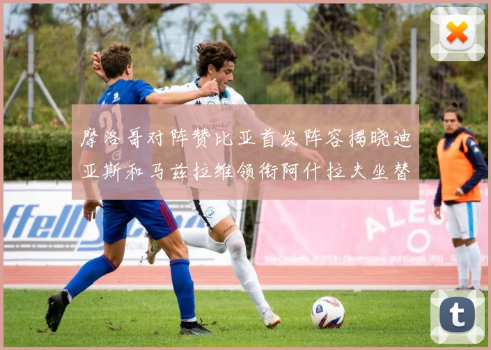 摩洛哥对阵赞比亚首发阵容揭晓迪亚斯和马兹拉维领衔阿什拉夫坐替补席