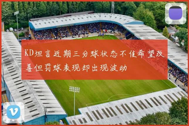 KD坦言近期三分球状态不佳希望改善但罚球表现却出现波动