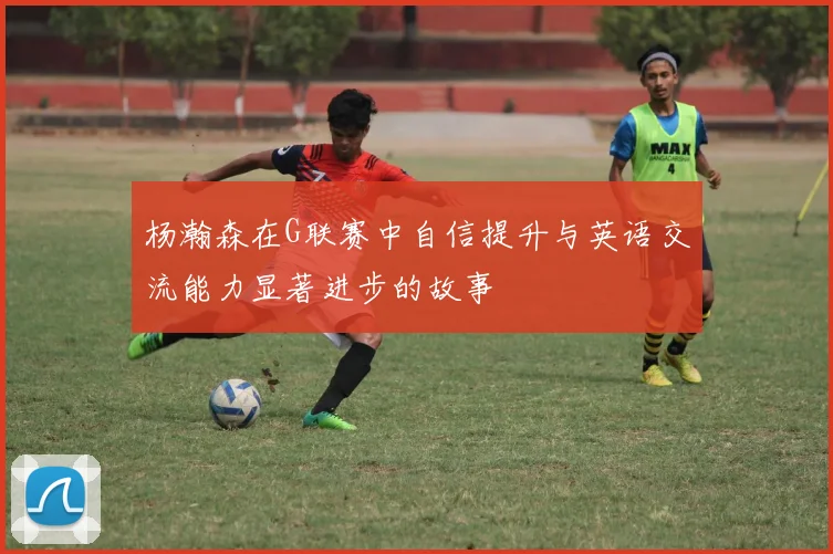 杨瀚森在G联赛中自信提升与英语交流能力显著进步的故事