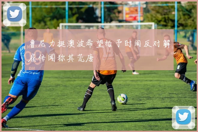 鲁尼力挺澳波希望给予时间反对解雇传闻称其荒唐