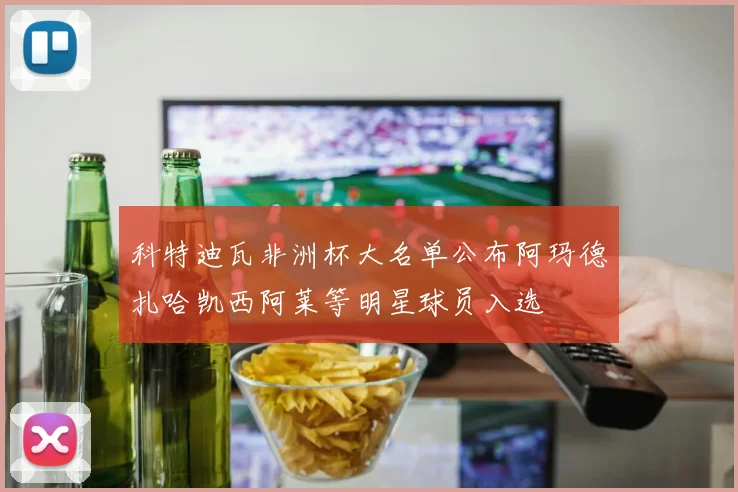 科特迪瓦非洲杯大名单公布阿玛德扎哈凯西阿莱等明星球员入选